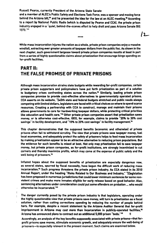 Russel Pearce, currnty President of the Arizora Stae Senste ‘and 3 member of ALEC’s Public Slety and Elacions Task Force, w8 ponsor and movig orce ehindthe Aizona bIL" and he presented the idoa fo the Low at an ALEC maeting. Accoding 103 roport by Natonal Public Radic which s disputed by Pearce and CCAL the prvate prison Wil mass incarceratonjoes the hation a3 2 whle, pivat pison companies enjoy v ‘windial, etracting ever greaer amounts o taxpaye dolarsfrom the pubic . As shownnthe est chapter,such government argesse toward private prisoncampanies resuts aleast I part rom aseriesof highly questonable claims about rivatization ha ancourage bingespenciog on Tor-profitacttes. PART Il THE FALSE PROMISE OF PRIVATE PRISONS privte prison supportars and polcymakers have pul forth priatizaton as part o a soution 1o budgetary crises confroning sates. across the nation" Siiarty, leding prate prson companie promise 1o provde costffective alernatves 1o governmentally operaed prsans. CCA asserts on s wbsite, “[whih state and federa budgetssrviched and public needs abvars compting with iiteddolars, egisators aefaced wihcriica chokces onwhare 1o spend scarce maintain thee prisons lows goverrmant 1o car for hardworking aspeyer dolars, whis prtecing critca pririios ke education and heslth cae. ™ Other pivatsprdon companies ssert that privatzation saves money. or is therwise cost-flctve. GED, fo sxample, claim (o provide -20% 1o 30% cost. Sings” n facilty development, and 1% 16 20% costsavings”n facily management This chapter demanstates that th supposed henefts (aconomic and otherwise of prvate prisons afen il o withetand scrutiny The view that private prisons save taxpayer money,fuel Tocaleconomies,and adequately rotect the safetyofpisoners heps o feed mass ncarceration oy makingprivtzaton appess 1 be n aircive alternaie 1 reduing prison papulaions. But the vidence for such beneis i mined at best. Notanly may privatization ol o save aspayer money,but rivate prison companies, a fo-prof nstutions,ar strongly Incenized o cul cormers and thereby maximize profit, which may come a the expense o pubic saley and the el being o prisoners ™ Infated hopes about the supposed benafis of pivatzation are sspecilly dangerous now. 25 severl states, spurred by fscal nacessty, have begun the dffcull work of reducing mss incarceration Such progress threatens the pivate riso indusry. As CCA stted n s 2010 Aol Report, under the heading “Risks Reated o Our Business and Industry.” “legisation has been proposed in numerous urisdctions that could ower minimu sentences o some o ole crmes and make mre inmates lgible for ealy elease based on good behavir Also, sentencingaiternative under considerstion could put some offendes onprobaion - who would etherwise be incorcerated™ The danger currenly posed by the private priton ndustry s tha lgilalors, aperating under h Nihly questionabl view it prvae prisons save maney. wil s o prvaiation s 3 scal soluin, rather then cutting corections spending by reducing the number of pople behind bars. For example, despte a recent stalement b the Avizona Auditor Ganera that for-proft imprisorment in Arizona moy cost more than Incarceatin in publcy-operted facliie.” Avizona has announced plans to contrac ot an addional 5000 prisen “beds. ™ 0 Accortingly,an anatysis o thekey banets suppesedly assocaed wih prvate risons—thtfor- Brfit prisons save money stimulats economic growth, and adequately ensure the wel-being of Brisoners—s especialy relevan in I present momen. Suchclaims are examined below.